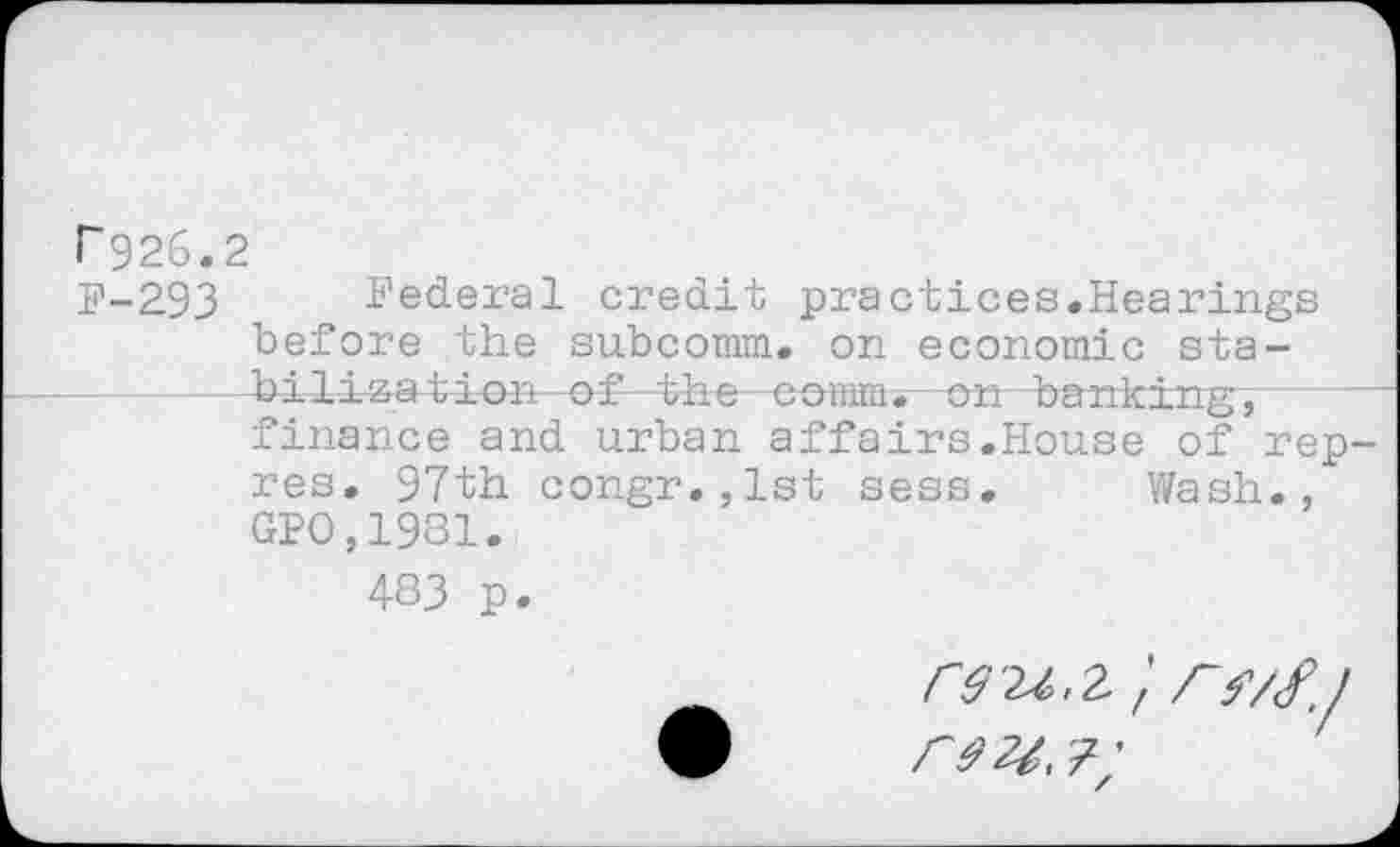 ﻿r926.2
P-293 Federal credit practices.Hearings before the subcomm, on economic sta-—bilization of the comtat—on banking",— finance and urban affairs.House of rep-res. 97th congr.,lst sess. Wash., GPO,1981.
483 p.
r$‘U.Z'r